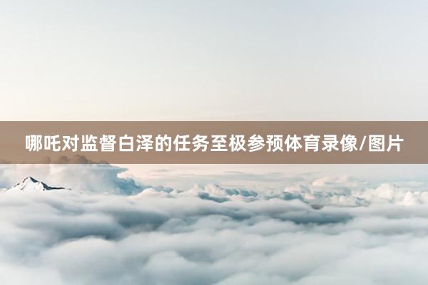 哪吒对监督白泽的任务至极参预体育录像/图片