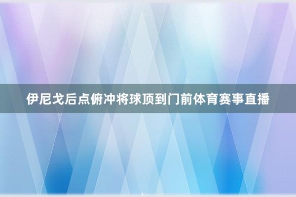 伊尼戈后点俯冲将球顶到门前体育赛事直播