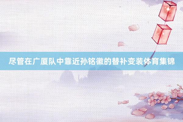 尽管在广厦队中靠近孙铭徽的替补变装体育集锦