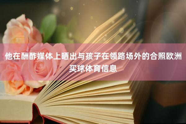 他在酬酢媒体上晒出与孩子在领路场外的合照欧洲买球体育信息
