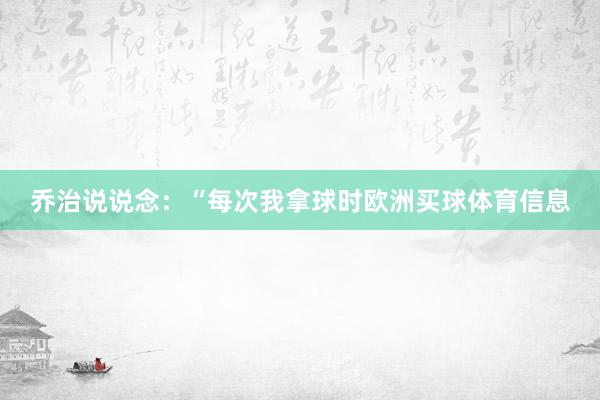 乔治说说念：“每次我拿球时欧洲买球体育信息