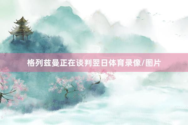 格列兹曼正在谈判翌日体育录像/图片