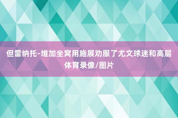 但雷纳托-维加坐窝用施展劝服了尤文球迷和高层体育录像/图片