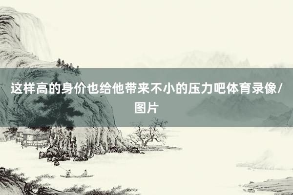 这样高的身价也给他带来不小的压力吧体育录像/图片