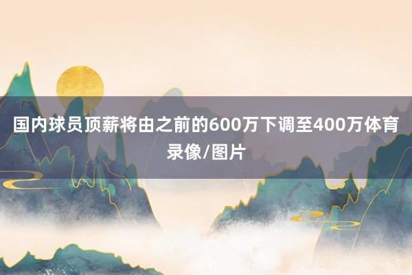 国内球员顶薪将由之前的600万下调至400万体育录像/图片