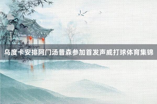 乌度卡安排阿门汤普森参加首发声威打球体育集锦