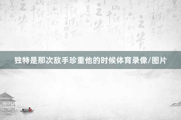 独特是那次敌手珍重他的时候体育录像/图片