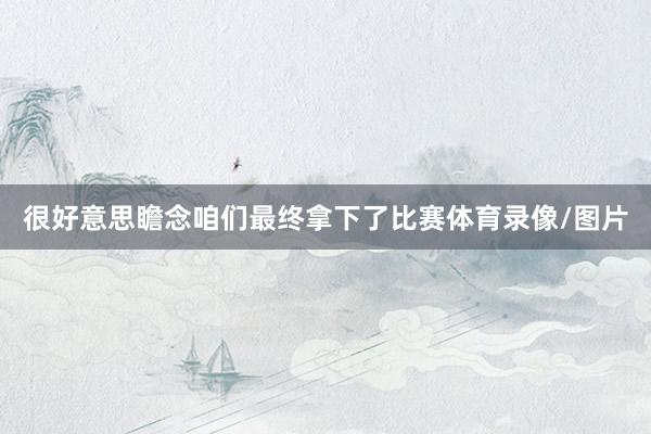 很好意思瞻念咱们最终拿下了比赛体育录像/图片