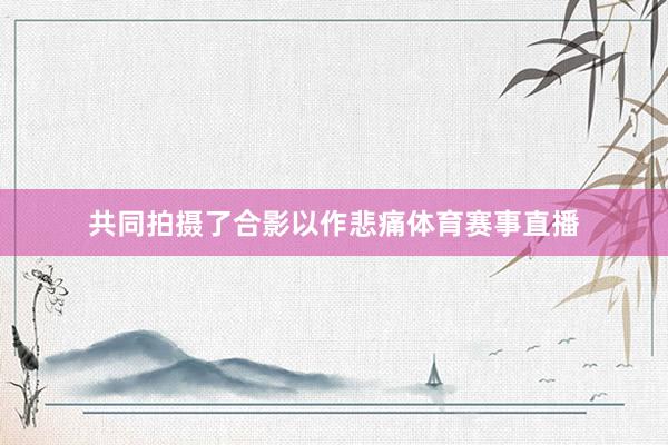 共同拍摄了合影以作悲痛体育赛事直播