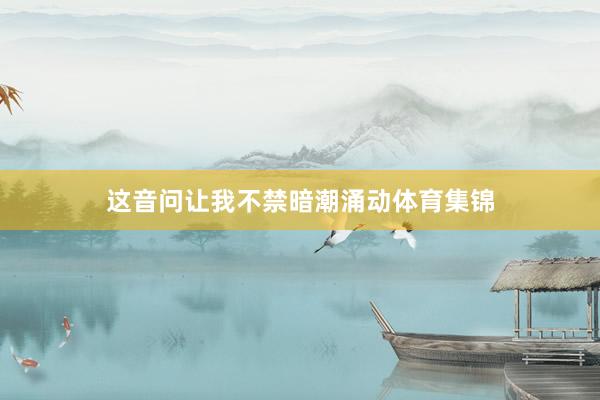 这音问让我不禁暗潮涌动体育集锦