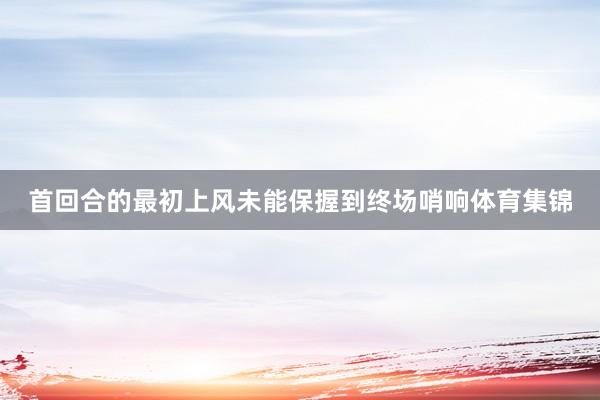 首回合的最初上风未能保握到终场哨响体育集锦