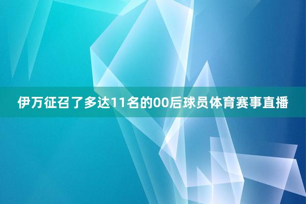 伊万征召了多达11名的00后球员体育赛事直播