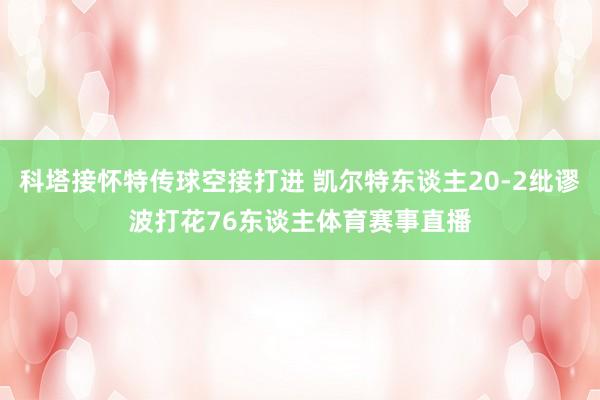 科塔接怀特传球空接打进 凯尔特东谈主20-2纰谬波打花76东谈主体育赛事直播