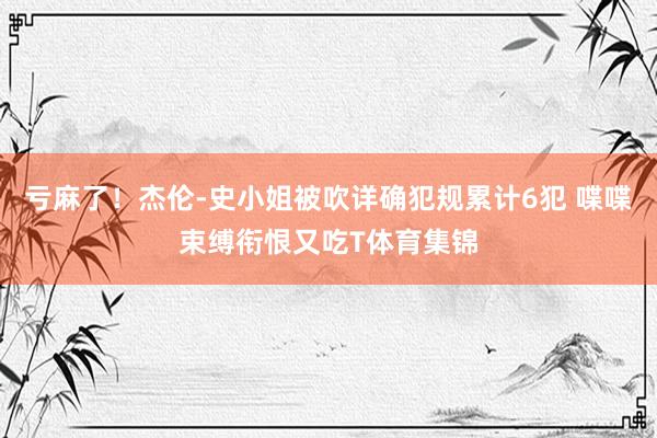 亏麻了！杰伦-史小姐被吹详确犯规累计6犯 喋喋束缚衔恨又吃T体育集锦