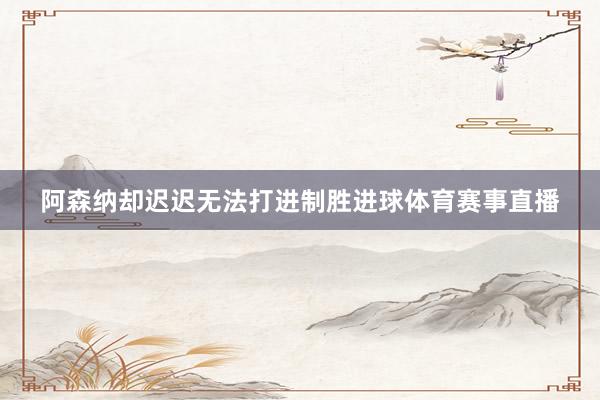 阿森纳却迟迟无法打进制胜进球体育赛事直播