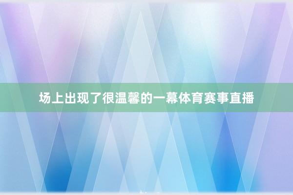 场上出现了很温馨的一幕体育赛事直播