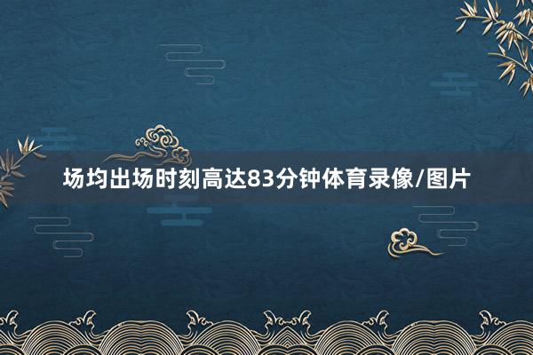 场均出场时刻高达83分钟体育录像/图片